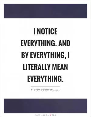 I notice everything. And by everything, I literally mean everything Picture Quote #1
