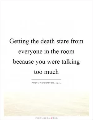Getting the death stare from everyone in the room because you were talking too much Picture Quote #1