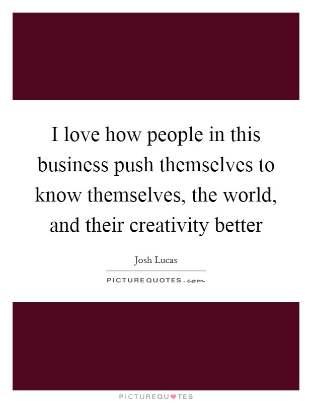 I love how people in this business push themselves to know themselves, the world, and their creativity better Picture Quote #1