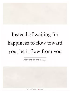 Instead of waiting for happiness to flow toward you, let it flow from you Picture Quote #1