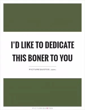 I’d like to dedicate this boner to you Picture Quote #1