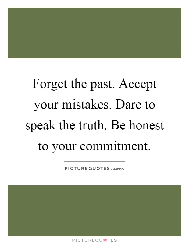 Forget the past. Accept your mistakes. Dare to speak the truth. Be honest to your commitment Picture Quote #1