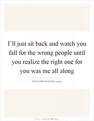 I’ll just sit back and watch you fall for the wrong people until you realize the right one for you was me all along Picture Quote #1