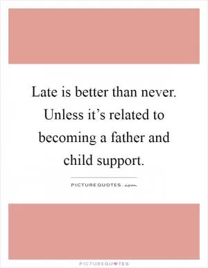 Late is better than never. Unless it’s related to becoming a father and child support Picture Quote #1