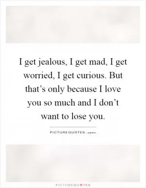 I get jealous, I get mad, I get worried, I get curious. But that’s only because I love you so much and I don’t want to lose you Picture Quote #1