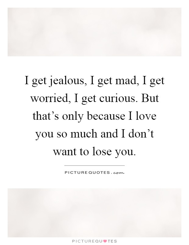 I get jealous, I get mad, I get worried, I get curious. But that's only because I love you so much and I don't want to lose you Picture Quote #1