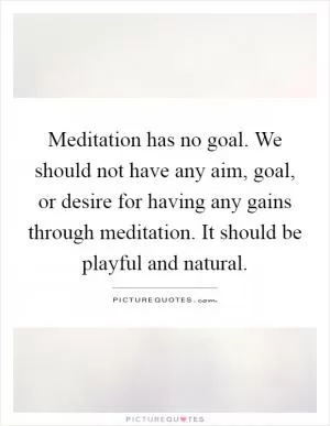 Meditation has no goal. We should not have any aim, goal, or desire for having any gains through meditation. It should be playful and natural Picture Quote #1