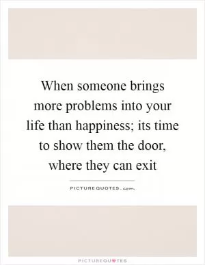 When someone brings more problems into your life than happiness; its time to show them the door, where they can exit Picture Quote #1