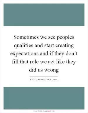 Sometimes we see peoples qualities and start creating expectations and if they don’t fill that role we act like they did us wrong Picture Quote #1