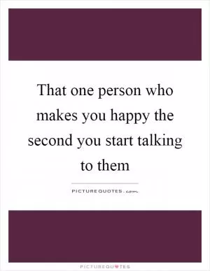 That one person who makes you happy the second you start talking to them Picture Quote #1
