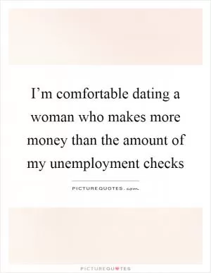 I’m comfortable dating a woman who makes more money than the amount of my unemployment checks Picture Quote #1
