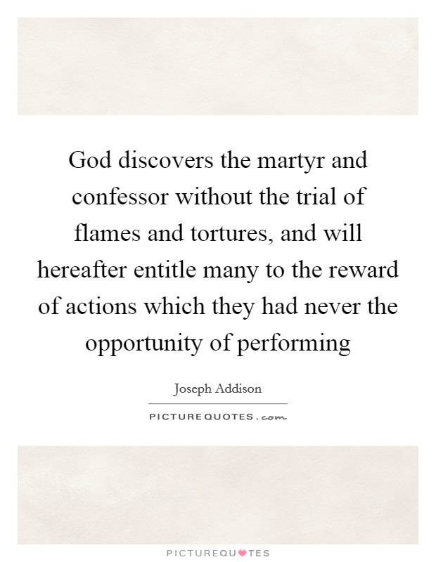 God discovers the martyr and confessor without the trial of flames and tortures, and will hereafter entitle many to the reward of actions which they had never the opportunity of performing Picture Quote #1