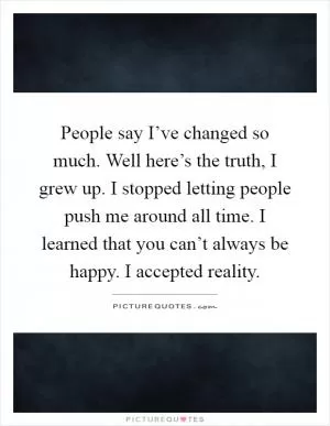 People say I’ve changed so much. Well here’s the truth, I grew up. I stopped letting people push me around all time. I learned that you can’t always be happy. I accepted reality Picture Quote #1