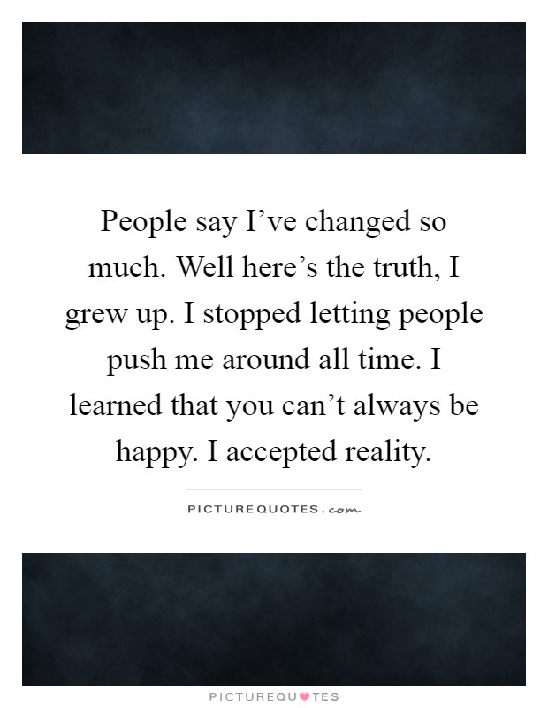 People say I've changed so much. Well here's the truth, I grew up. I stopped letting people push me around all time. I learned that you can't always be happy. I accepted reality Picture Quote #1