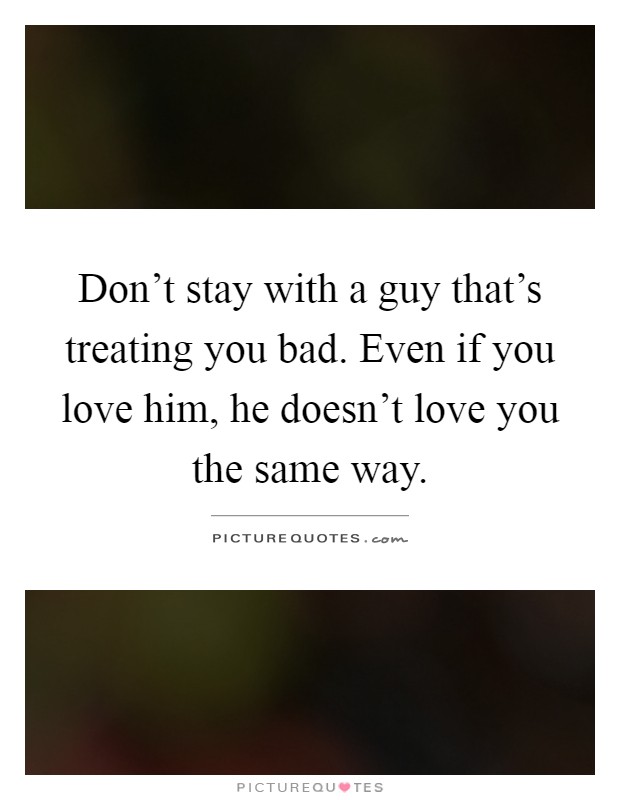Don't stay with a guy that's treating you bad. Even if you love him, he doesn't love you the same way Picture Quote #1