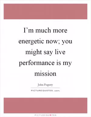 I’m much more energetic now; you might say live performance is my mission Picture Quote #1