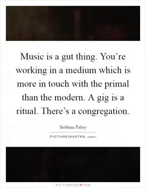 Music is a gut thing. You’re working in a medium which is more in touch with the primal than the modern. A gig is a ritual. There’s a congregation Picture Quote #1