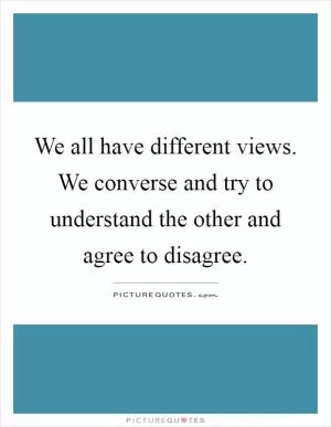 We all have different views. We converse and try to understand the other and agree to disagree Picture Quote #1