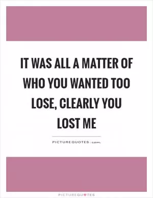 It was all a matter of who you wanted too lose, clearly you lost me Picture Quote #1