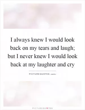 I always knew I would look back on my tears and laugh; but I never knew I would look back at my laughter and cry Picture Quote #1