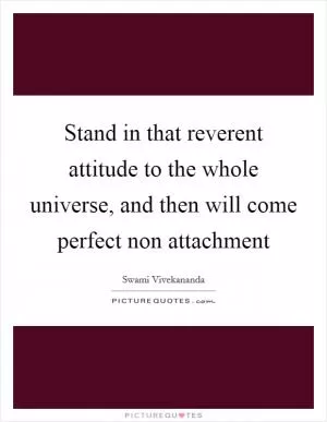Stand in that reverent attitude to the whole universe, and then will come perfect non attachment Picture Quote #1