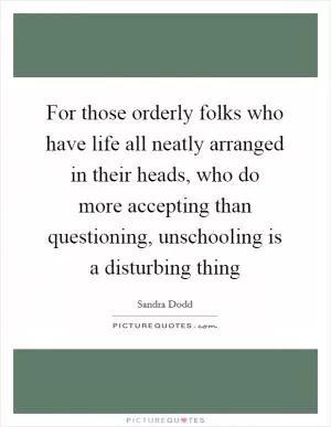 For those orderly folks who have life all neatly arranged in their heads, who do more accepting than questioning, unschooling is a disturbing thing Picture Quote #1
