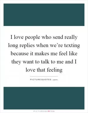 I love people who send really long replies when we’re texting because it makes me feel like they want to talk to me and I love that feeling Picture Quote #1