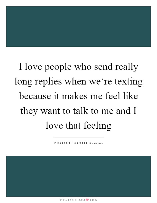 I love people who send really long replies when we're texting because it makes me feel like they want to talk to me and I love that feeling Picture Quote #1