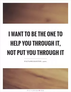 I want to be the one to help you through it, not put you through it Picture Quote #1