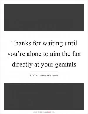 Thanks for waiting until you’re alone to aim the fan directly at your genitals Picture Quote #1
