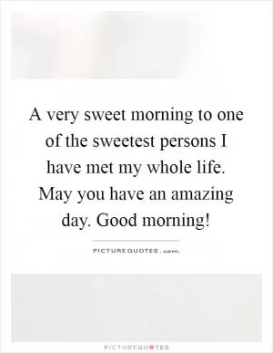 A very sweet morning to one of the sweetest persons I have met my whole life. May you have an amazing day. Good morning! Picture Quote #1
