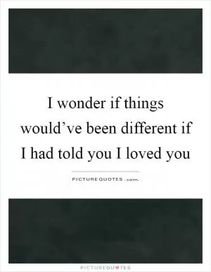 I wonder if things would’ve been different if I had told you I loved you Picture Quote #1