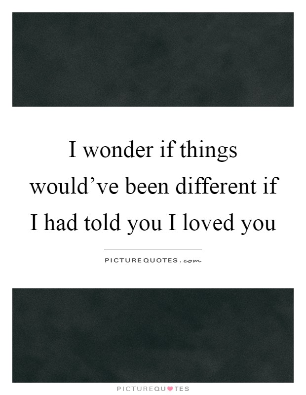 I wonder if things would've been different if I had told you I loved you Picture Quote #1