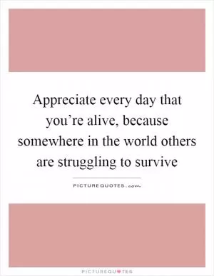 Appreciate every day that you’re alive, because somewhere in the world others are struggling to survive Picture Quote #1