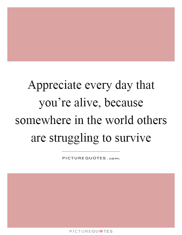 Appreciate every day that you're alive, because somewhere in the world others are struggling to survive Picture Quote #1