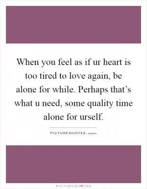 When you feel as if ur heart is too tired to love again, be alone for while. Perhaps that’s what u need, some quality time alone for urself Picture Quote #1