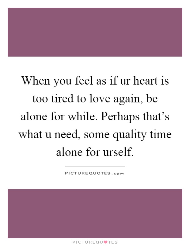 When you feel as if ur heart is too tired to love again, be alone for while. Perhaps that's what u need, some quality time alone for urself Picture Quote #1