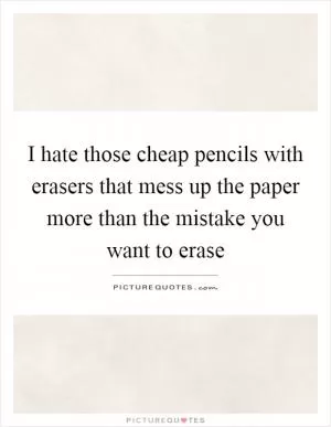 I hate those cheap pencils with erasers that mess up the paper more than the mistake you want to erase Picture Quote #1