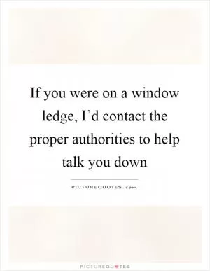 If you were on a window ledge, I’d contact the proper authorities to help talk you down Picture Quote #1