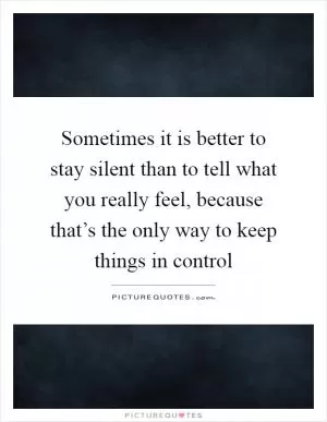 Sometimes it is better to stay silent than to tell what you really feel, because that’s the only way to keep things in control Picture Quote #1