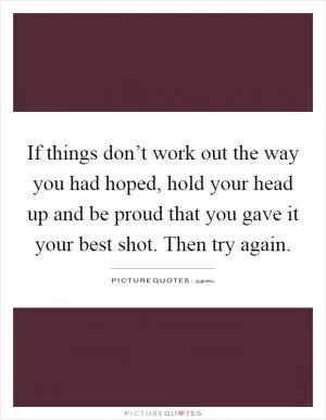 If things don’t work out the way you had hoped, hold your head up and be proud that you gave it your best shot. Then try again Picture Quote #1