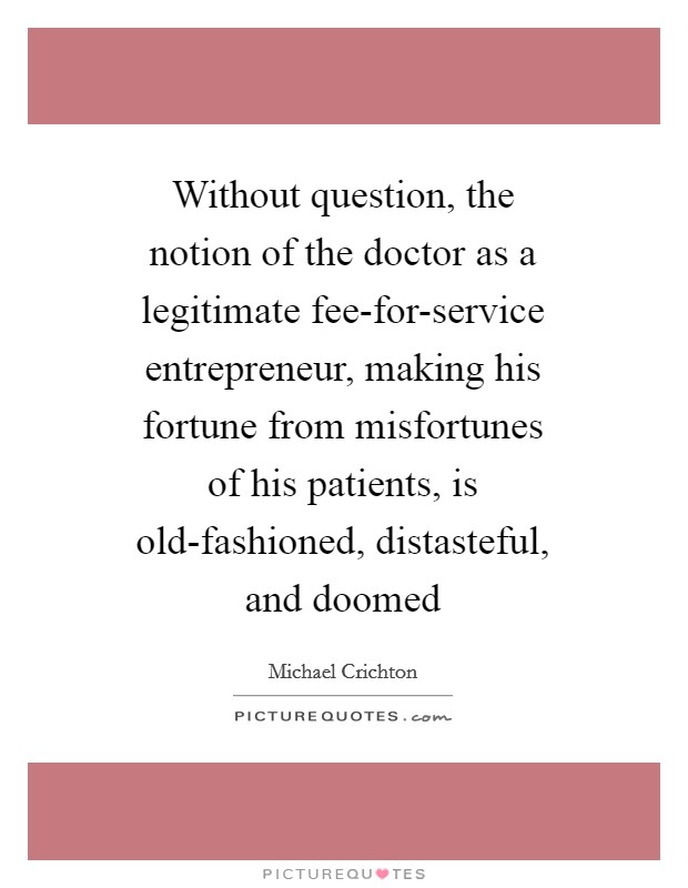 Without question, the notion of the doctor as a legitimate fee-for-service entrepreneur, making his fortune from misfortunes of his patients, is old-fashioned, distasteful, and doomed Picture Quote #1