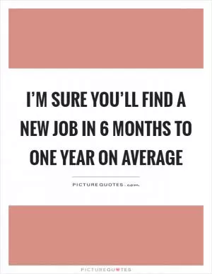 I’m sure you’ll find a new job in 6 months to one year on average Picture Quote #1