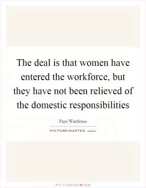The deal is that women have entered the workforce, but they have not been relieved of the domestic responsibilities Picture Quote #1