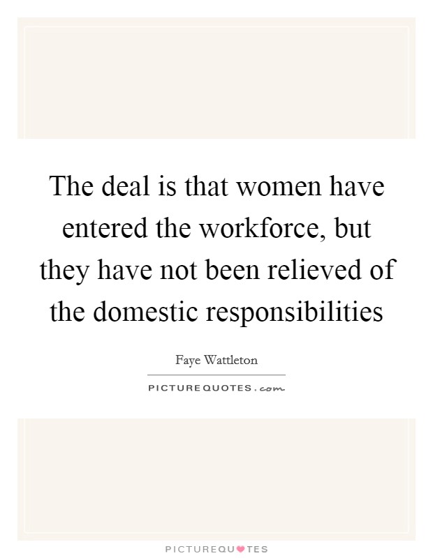 The deal is that women have entered the workforce, but they have not been relieved of the domestic responsibilities Picture Quote #1