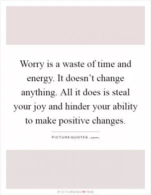 Worry is a waste of time and energy. It doesn’t change anything. All it does is steal your joy and hinder your ability to make positive changes Picture Quote #1