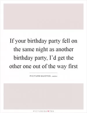 If your birthday party fell on the same night as another birthday party, I’d get the other one out of the way first Picture Quote #1