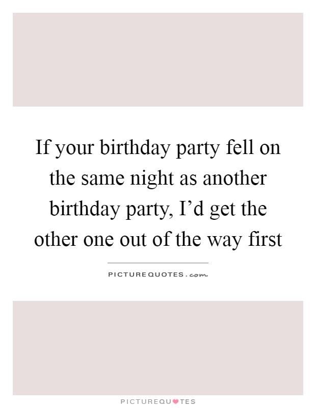 If your birthday party fell on the same night as another birthday party, I'd get the other one out of the way first Picture Quote #1