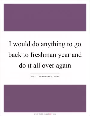 I would do anything to go back to freshman year and do it all over again Picture Quote #1