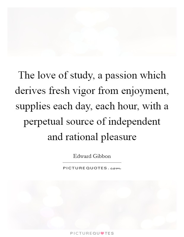 The love of study, a passion which derives fresh vigor from enjoyment, supplies each day, each hour, with a perpetual source of independent and rational pleasure Picture Quote #1